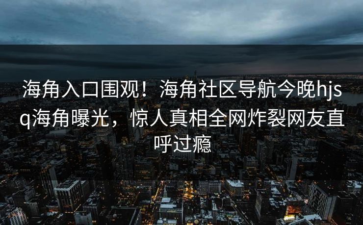 海角入口围观！海角社区导航今晚hjsq海角曝光，惊人真相全网炸裂网友直呼过瘾