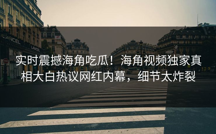 实时震撼海角吃瓜！海角视频独家真相大白热议网红内幕，细节太炸裂