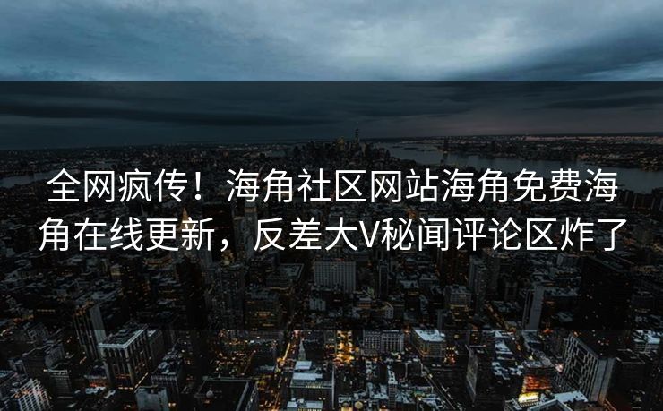 全网疯传！海角社区网站海角免费海角在线更新，反差大V秘闻评论区炸了