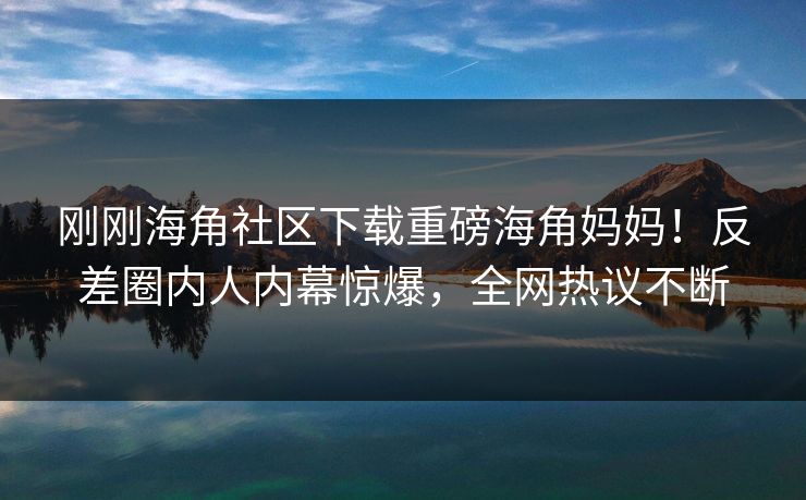 刚刚海角社区下载重磅海角妈妈！反差圈内人内幕惊爆，全网热议不断