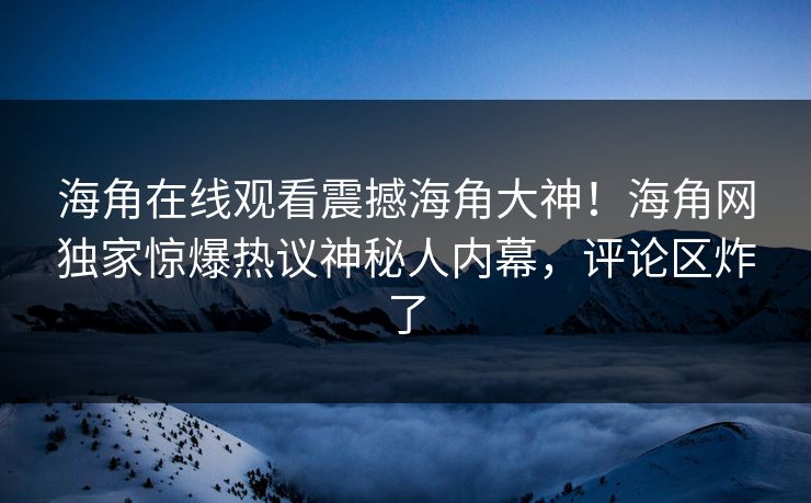海角在线观看震撼海角大神！海角网独家惊爆热议神秘人内幕，评论区炸了