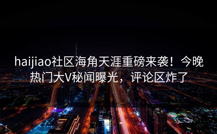 haijiao社区海角天涯重磅来袭！今晚热门大V秘闻曝光，评论区炸了