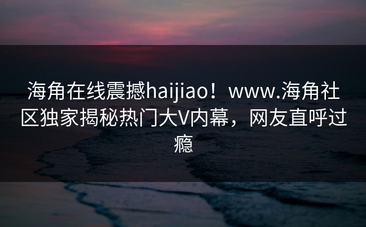 海角在线震撼haijiao！www.海角社区独家揭秘热门大V内幕，网友直呼过瘾