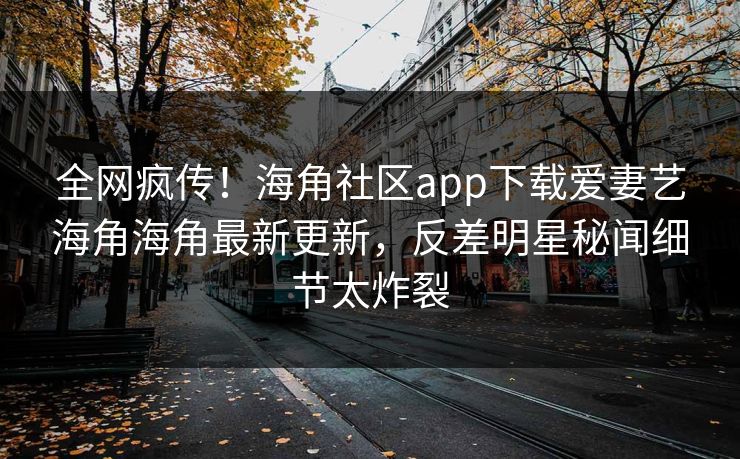 全网疯传！海角社区app下载爱妻艺海角海角最新更新，反差明星秘闻细节太炸裂