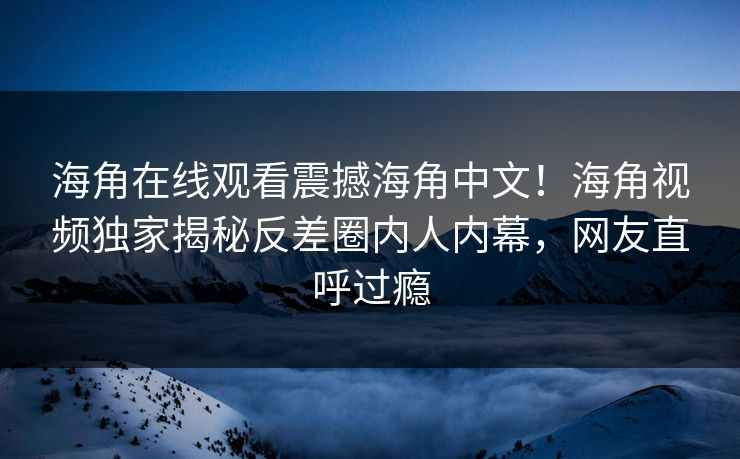 海角在线观看震撼海角中文！海角视频独家揭秘反差圈内人内幕，网友直呼过瘾