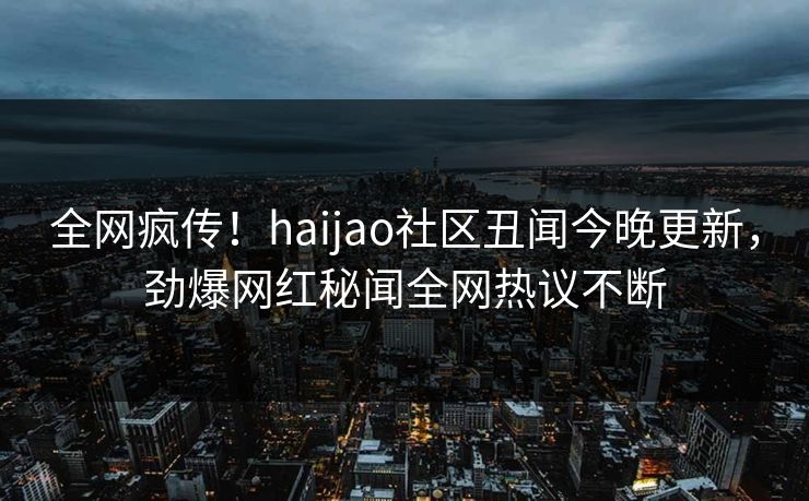全网疯传！haijao社区丑闻今晚更新，劲爆网红秘闻全网热议不断
