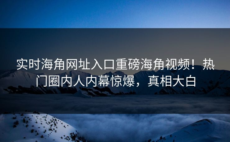 实时海角网址入口重磅海角视频！热门圈内人内幕惊爆，真相大白