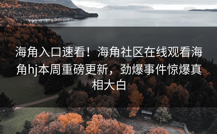 海角入口速看！海角社区在线观看海角hj本周重磅更新，劲爆事件惊爆真相大白