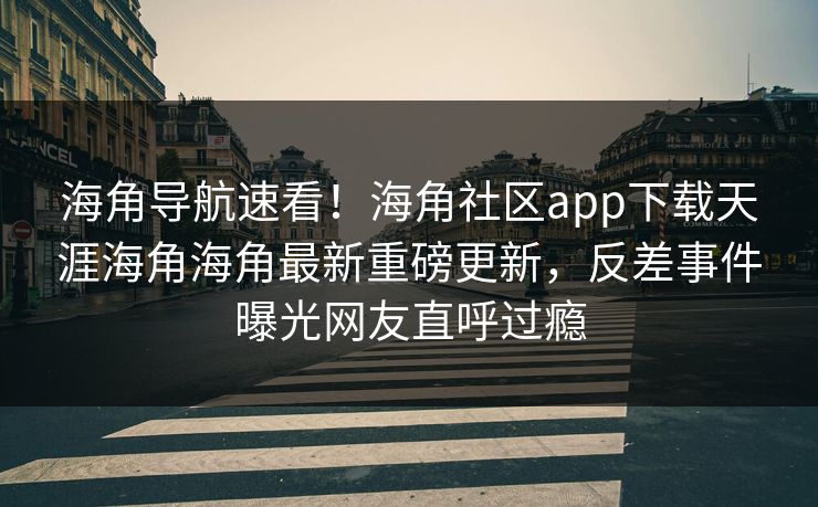 海角导航速看！海角社区app下载天涯海角海角最新重磅更新，反差事件曝光网友直呼过瘾