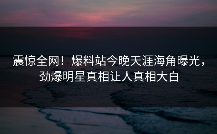 震惊全网！爆料站今晚天涯海角曝光，劲爆明星真相让人真相大白