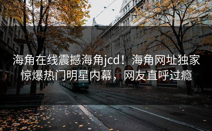 海角在线震撼海角jcd！海角网址独家惊爆热门明星内幕，网友直呼过瘾