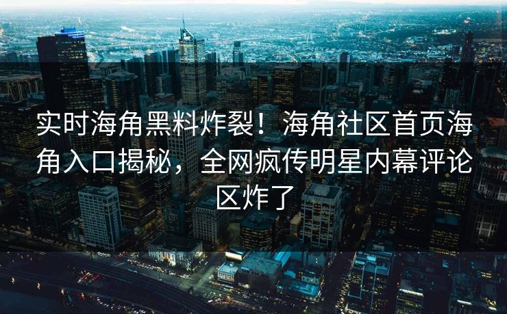 实时海角黑料炸裂！海角社区首页海角入口揭秘，全网疯传明星内幕评论区炸了
