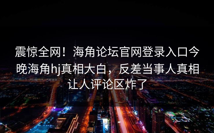震惊全网！海角论坛官网登录入口今晚海角hj真相大白，反差当事人真相让人评论区炸了