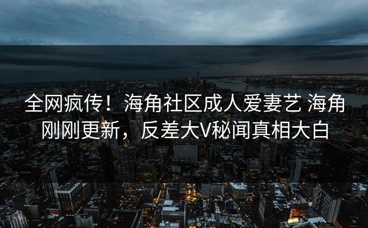 全网疯传！海角社区成人爱妻艺 海角刚刚更新，反差大V秘闻真相大白