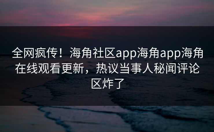 全网疯传！海角社区app海角app海角在线观看更新，热议当事人秘闻评论区炸了