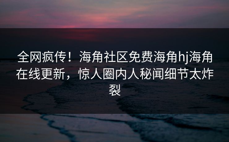 全网疯传！海角社区免费海角hj海角在线更新，惊人圈内人秘闻细节太炸裂