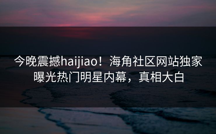 今晚震撼haijiao！海角社区网站独家曝光热门明星内幕，真相大白