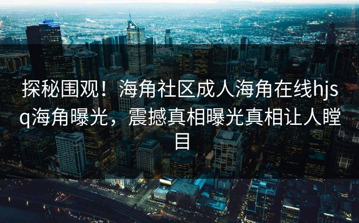 探秘围观！海角社区成人海角在线hjsq海角曝光，震撼真相曝光真相让人瞠目