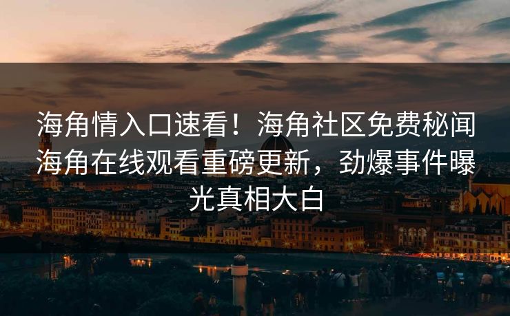 海角情入口速看！海角社区免费秘闻海角在线观看重磅更新，劲爆事件曝光真相大白
