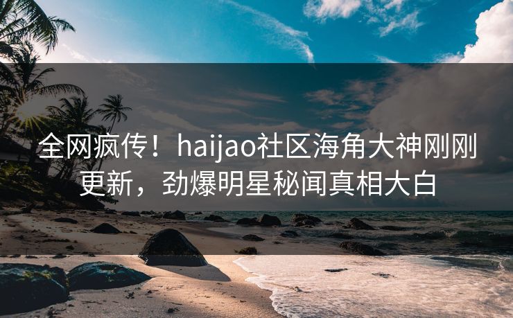 全网疯传！haijao社区海角大神刚刚更新，劲爆明星秘闻真相大白