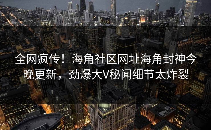 全网疯传！海角社区网址海角封神今晚更新，劲爆大V秘闻细节太炸裂