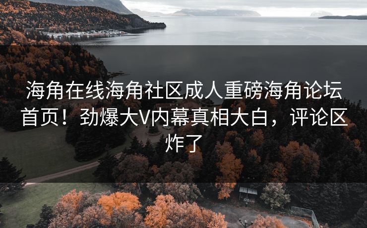 海角在线海角社区成人重磅海角论坛首页！劲爆大V内幕真相大白，评论区炸了