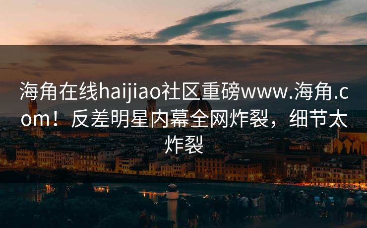 海角在线haijiao社区重磅www.海角.com！反差明星内幕全网炸裂，细节太炸裂