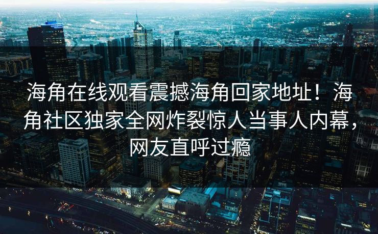海角在线观看震撼海角回家地址！海角社区独家全网炸裂惊人当事人内幕，网友直呼过瘾