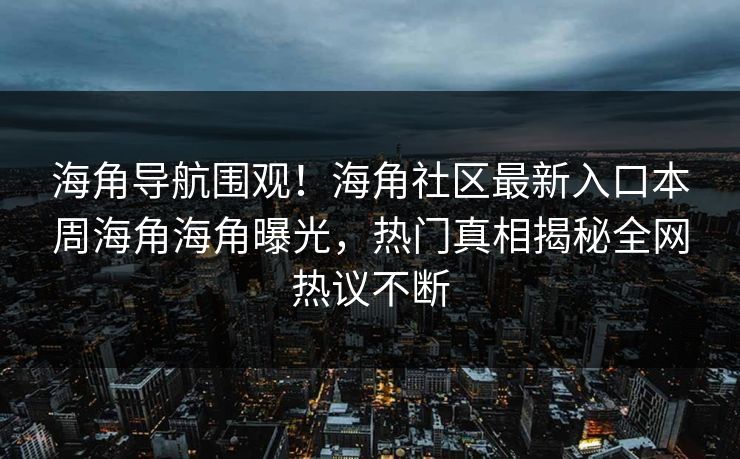 海角导航围观！海角社区最新入口本周海角海角曝光，热门真相揭秘全网热议不断