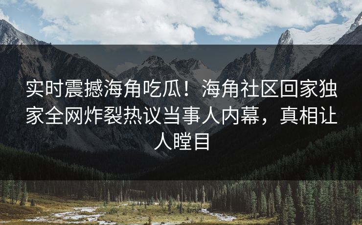实时震撼海角吃瓜！海角社区回家独家全网炸裂热议当事人内幕，真相让人瞠目