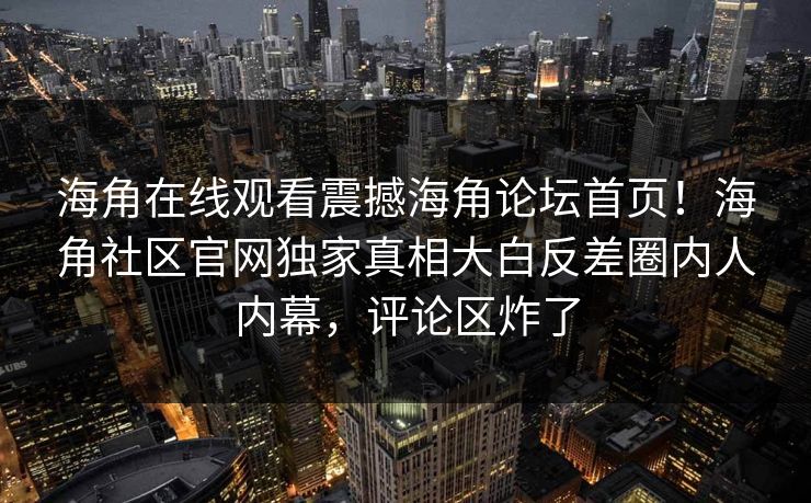 海角在线观看震撼海角论坛首页！海角社区官网独家真相大白反差圈内人内幕，评论区炸了