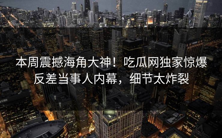 本周震撼海角大神！吃瓜网独家惊爆反差当事人内幕，细节太炸裂