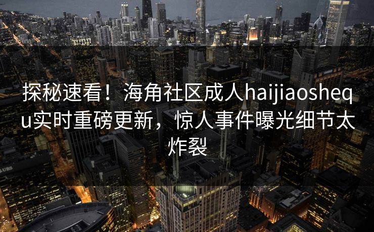 探秘速看！海角社区成人haijiaoshequ实时重磅更新，惊人事件曝光细节太炸裂