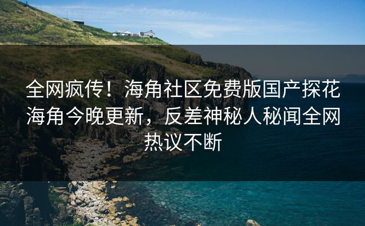 全网疯传！海角社区免费版国产探花海角今晚更新，反差神秘人秘闻全网热议不断