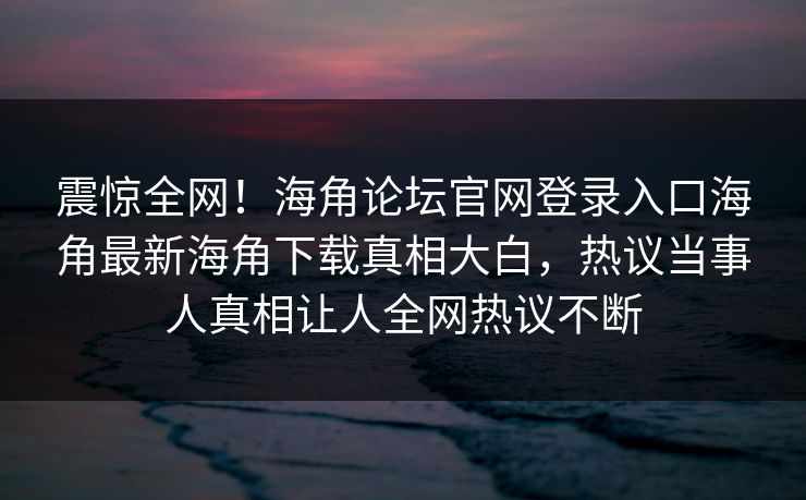 震惊全网！海角论坛官网登录入口海角最新海角下载真相大白，热议当事人真相让人全网热议不断