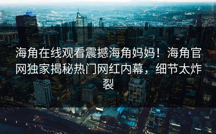 海角在线观看震撼海角妈妈！海角官网独家揭秘热门网红内幕，细节太炸裂
