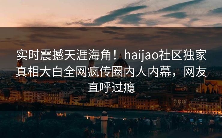 实时震撼天涯海角！haijao社区独家真相大白全网疯传圈内人内幕，网友直呼过瘾