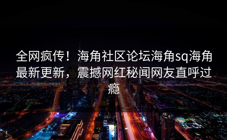 全网疯传！海角社区论坛海角sq海角最新更新，震撼网红秘闻网友直呼过瘾