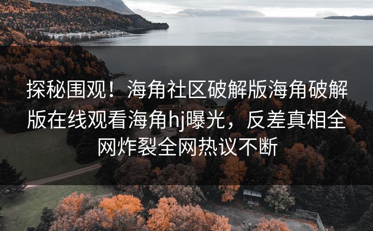 探秘围观！海角社区破解版海角破解版在线观看海角hj曝光，反差真相全网炸裂全网热议不断