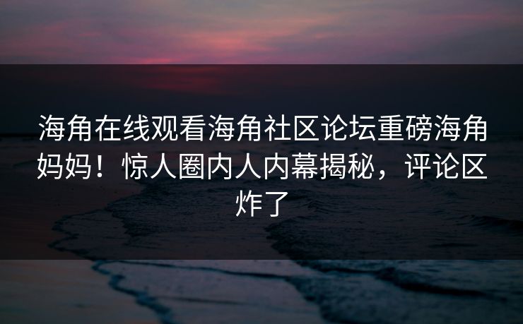 海角在线观看海角社区论坛重磅海角妈妈！惊人圈内人内幕揭秘，评论区炸了