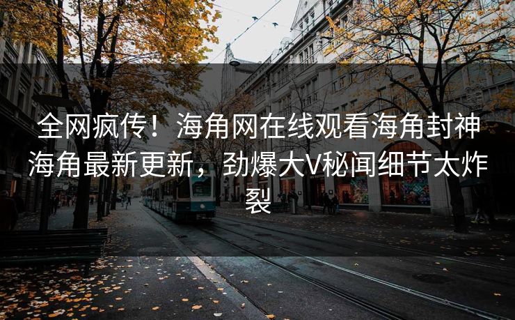 全网疯传！海角网在线观看海角封神海角最新更新，劲爆大V秘闻细节太炸裂