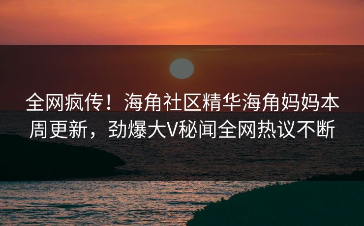 全网疯传！海角社区精华海角妈妈本周更新，劲爆大V秘闻全网热议不断