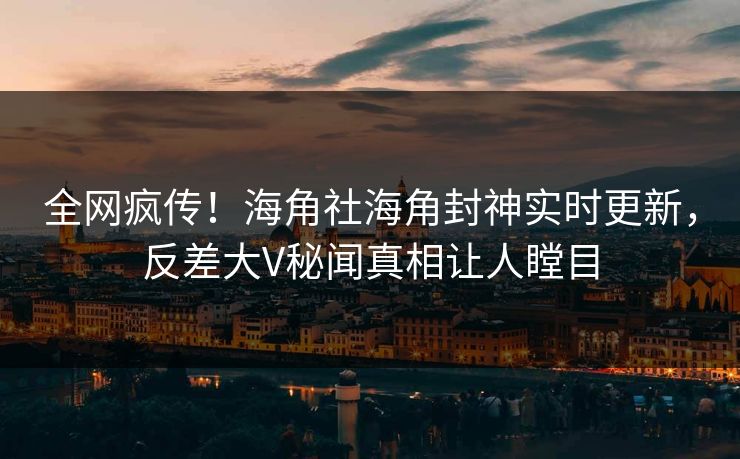 全网疯传！海角社海角封神实时更新，反差大V秘闻真相让人瞠目