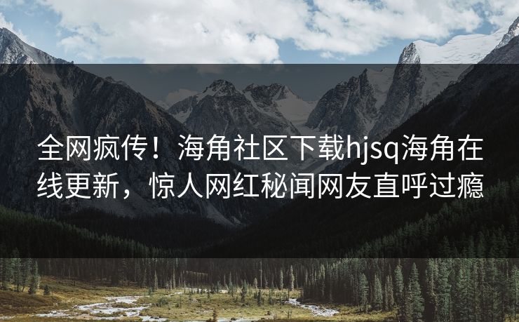 全网疯传！海角社区下载hjsq海角在线更新，惊人网红秘闻网友直呼过瘾