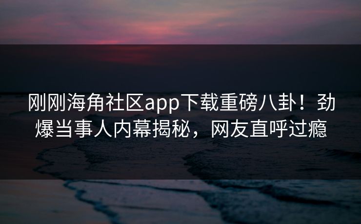 刚刚海角社区app下载重磅八卦！劲爆当事人内幕揭秘，网友直呼过瘾