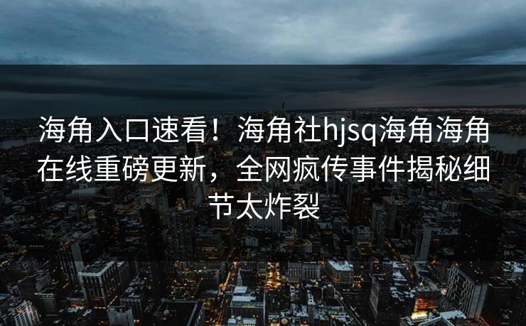 海角入口速看！海角社hjsq海角海角在线重磅更新，全网疯传事件揭秘细节太炸裂