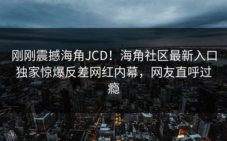 刚刚震撼海角JCD！海角社区最新入口独家惊爆反差网红内幕，网友直呼过瘾