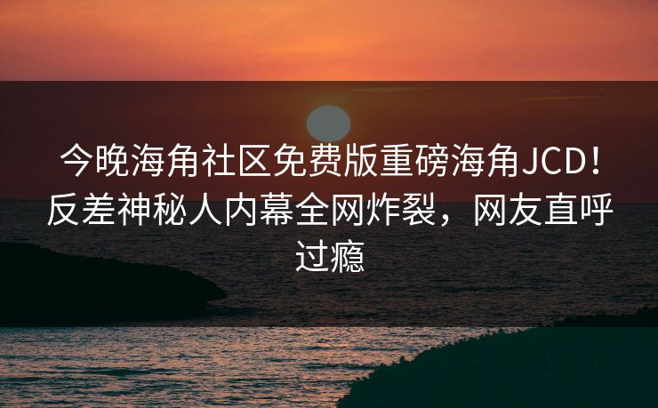 今晚海角社区免费版重磅海角JCD！反差神秘人内幕全网炸裂，网友直呼过瘾