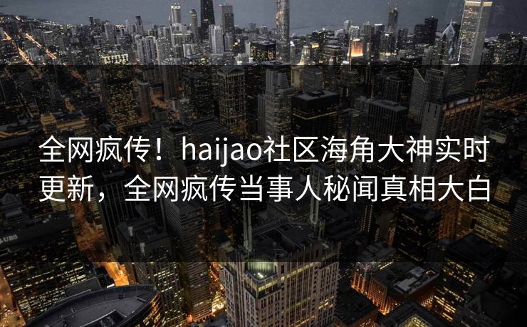 全网疯传！haijao社区海角大神实时更新，全网疯传当事人秘闻真相大白