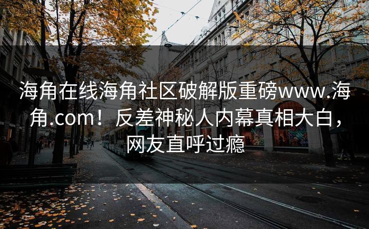 海角在线海角社区破解版重磅www.海角.com！反差神秘人内幕真相大白，网友直呼过瘾